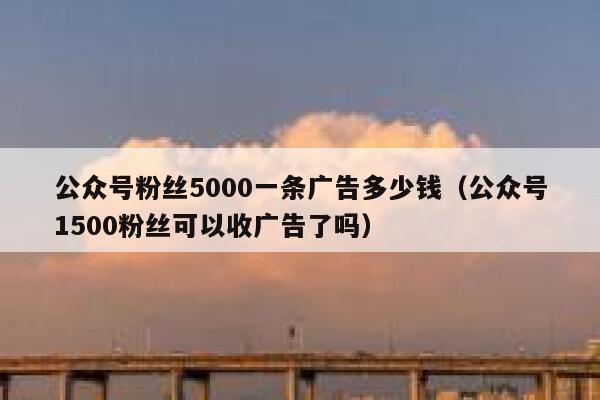 公众号粉丝5000一条广告多少钱（公众号1500粉丝可以收广告了吗） 第1张