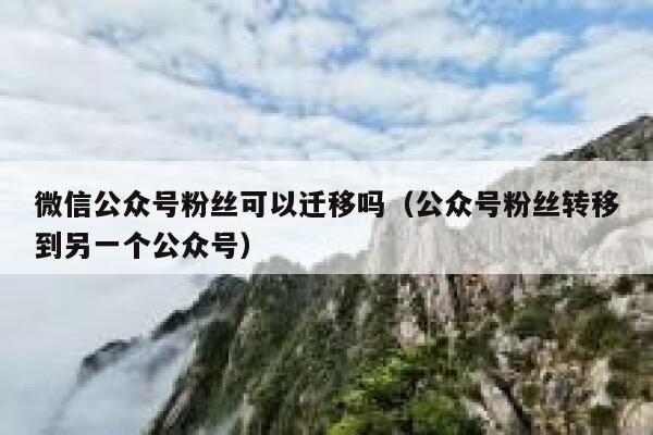 微信公众号粉丝可以迁移吗（公众号粉丝转移到另一个公众号） 第1张