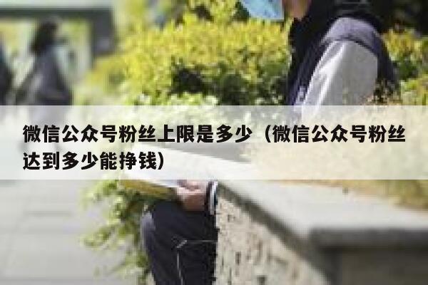 微信公众号粉丝上限是多少（微信公众号粉丝达到多少能挣钱） 第1张