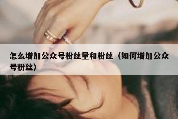 怎么增加公众号粉丝量和粉丝（如何增加公众号粉丝） 第1张