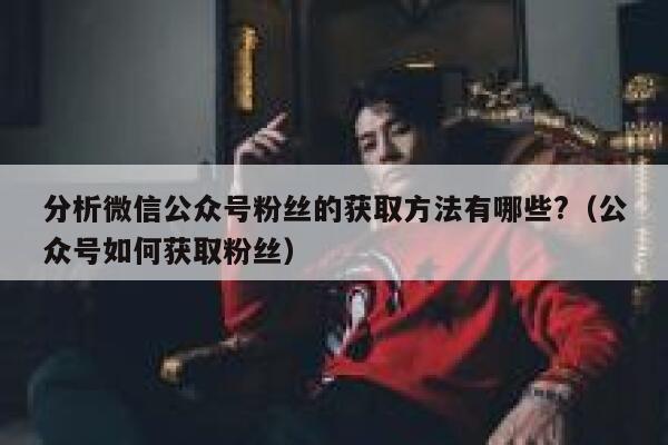 分析微信公众号粉丝的获取方法有哪些?（公众号如何获取粉丝） 第1张