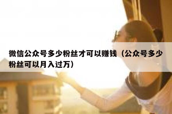 微信公众号多少粉丝才可以赚钱（公众号多少粉丝可以月入过万） 第1张