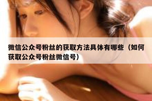 微信公众号粉丝的获取方法具体有哪些（如何获取公众号粉丝微信号） 第1张