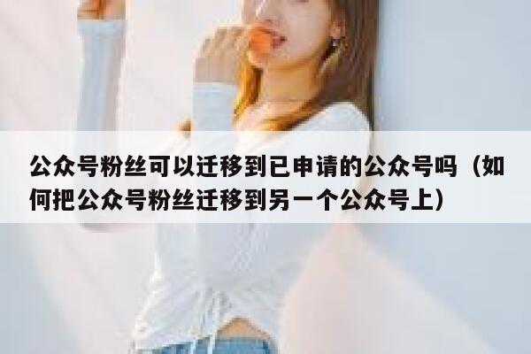 公众号粉丝可以迁移到已申请的公众号吗（如何把公众号粉丝迁移到另一个公众号上） 第1张