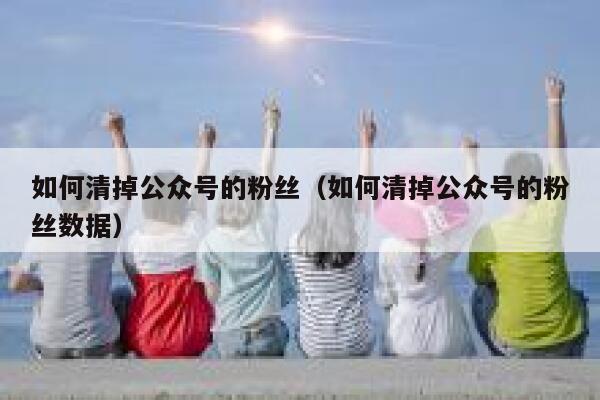 如何清掉公众号的粉丝（如何清掉公众号的粉丝数据） 第1张