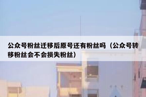 公众号粉丝迁移后原号还有粉丝吗（公众号转移粉丝会不会损失粉丝） 第1张