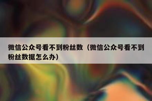 微信公众号看不到粉丝数（微信公众号看不到粉丝数据怎么办） 第1张