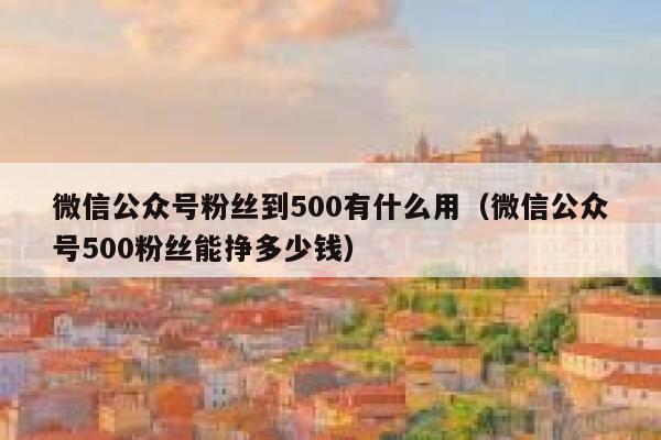 微信公众号粉丝到500有什么用（微信公众号500粉丝能挣多少钱） 第1张