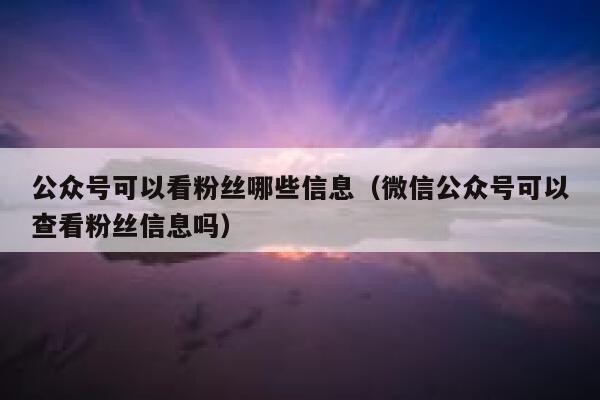 公众号可以看粉丝哪些信息（微信公众号可以查看粉丝信息吗） 第1张