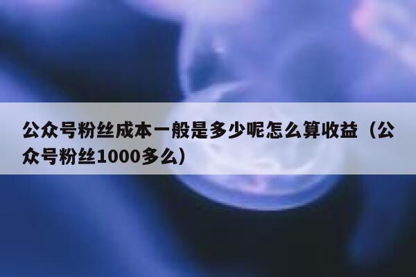 公众号粉丝成本一般是多少呢怎么算收益（公众号粉丝1000多么） 第1张