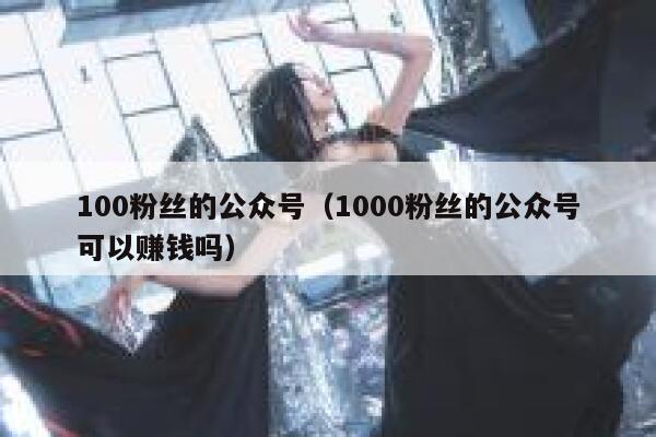 100粉丝的公众号（1000粉丝的公众号可以赚钱吗） 第1张