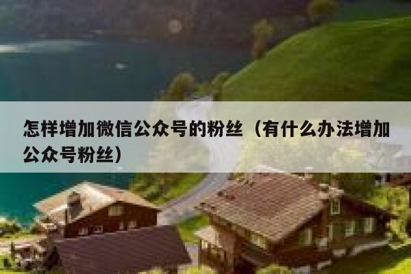 怎样增加微信公众号的粉丝（有什么办法增加公众号粉丝） 第1张