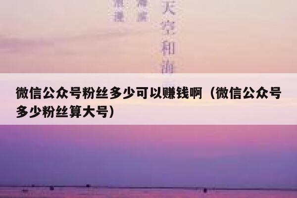 微信公众号粉丝多少可以赚钱啊(微信公众号多少粉丝算大号) 第1张 微信公众号粉丝多少可以赚钱啊(微信公众号多少粉丝算大号) 第1张