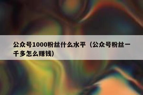 公众号1000粉丝什么水平（公众号粉丝一千多怎么赚钱） 第1张