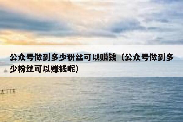 公众号做到多少粉丝可以赚钱（公众号做到多少粉丝可以赚钱呢） 第1张