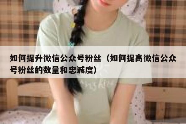 如何提升微信公众号粉丝（如何提高微信公众号粉丝的数量和忠诚度） 第1张