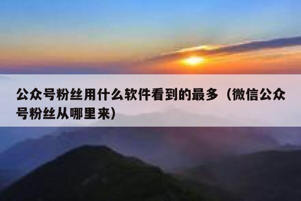 公众号粉丝用什么软件看到的最多（微信公众号粉丝从哪里来） 第1张