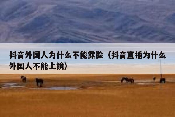 抖音外国人为什么不能露脸（抖音直播为什么外国人不能上镜） 第1张