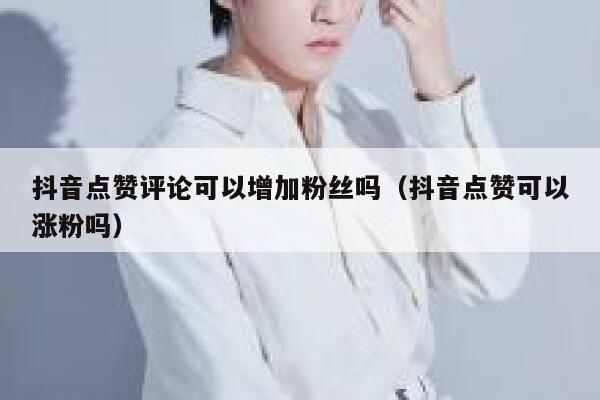 抖音点赞评论可以增加粉丝吗（抖音点赞可以涨粉吗） 第1张