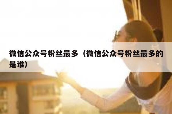 微信公众号粉丝最多（微信公众号粉丝最多的是谁） 第1张