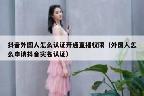 抖音外国人怎么认证开通直播权限（外国人怎么申请抖音实名认证） 第1张