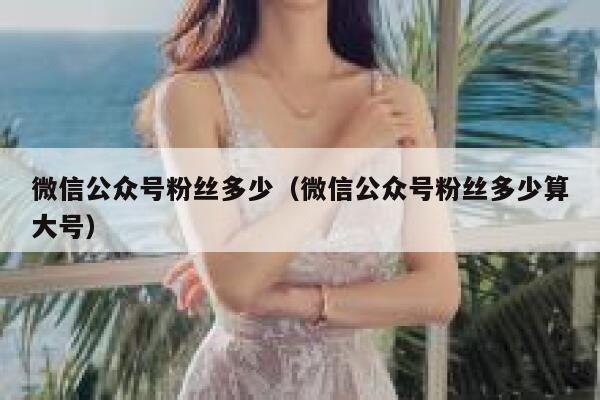 微信公众号粉丝多少(微信公众号粉丝多少算大号) 第1张 微信公众号粉丝多少(微信公众号粉丝多少算大号) 第1张