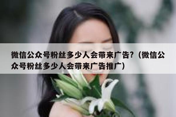 微信公众号粉丝多少人会带来广告?（微信公众号粉丝多少人会带来广告推广） 第1张