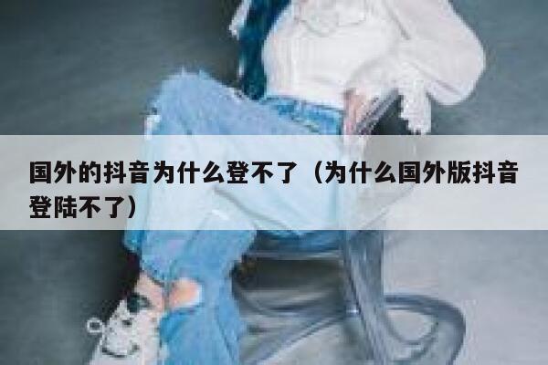 国外的抖音为什么登不了（为什么国外版抖音登陆不了） 第1张