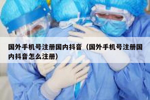 国外手机号注册国内抖音（国外手机号注册国内抖音怎么注册） 第1张