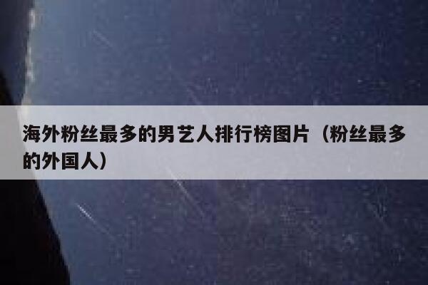 海外粉丝最多的男艺人排行榜图片（粉丝最多的外国人） 第1张