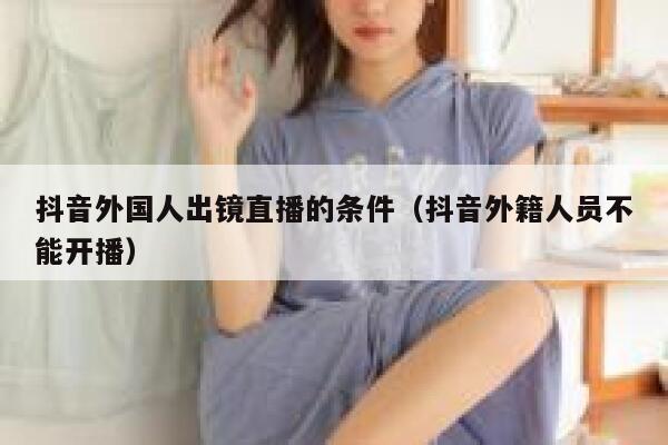 抖音外国人出镜直播的条件（抖音外籍人员不能开播） 第1张