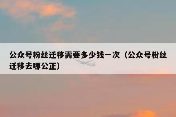 公众号粉丝迁移需要多少钱一次(公众号粉丝迁移去哪公正) 第1张 公众号粉丝迁移需要多少钱一次(公众号粉丝迁移去哪公正) 第1张