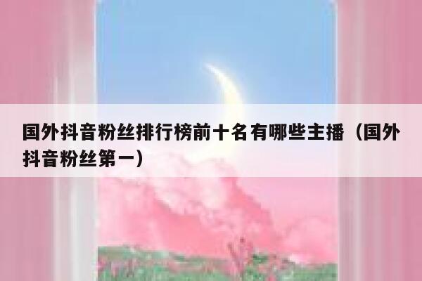 国外抖音粉丝排行榜前十名有哪些主播（国外抖音粉丝第一） 第1张