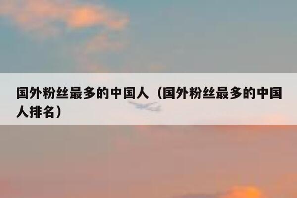 国外粉丝最多的中国人（国外粉丝最多的中国人排名） 第1张