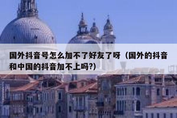 国外抖音号怎么加不了好友了呀（国外的抖音和中国的抖音加不上吗?） 第1张