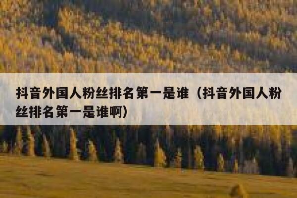抖音外国人粉丝排名第一是谁(抖音外国人粉丝排名第一是谁啊) 第1张 抖音外国人粉丝排名第一是谁(抖音外国人粉丝排名第一是谁啊) 第1张