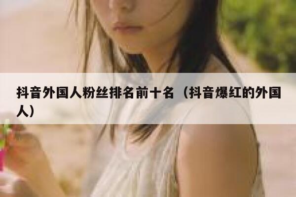 抖音外国人粉丝排名前十名（抖音爆红的外国人） 第1张