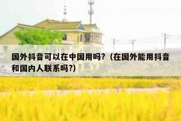 国外抖音可以在中国用吗?（在国外能用抖音和国内人联系吗?） 第1张