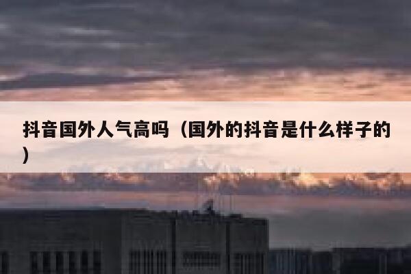 抖音国外人气高吗（国外的抖音是什么样子的） 第1张