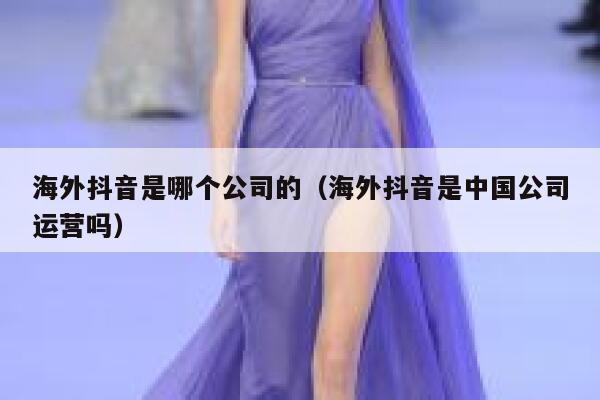 海外抖音是哪个公司的（海外抖音是中国公司运营吗） 第1张