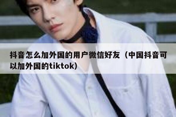 抖音怎么加外国的用户微信好友（中国抖音可以加外国的tiktok） 第1张