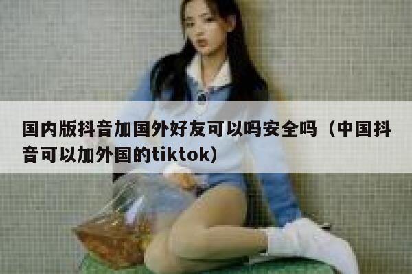 国内版抖音加国外好友可以吗安全吗（中国抖音可以加外国的tiktok） 第1张