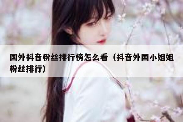 国外抖音粉丝排行榜怎么看（抖音外国小姐姐粉丝排行） 第1张