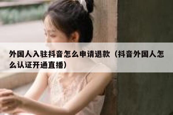 外国人入驻抖音怎么申请退款(抖音外国人怎么认证开通直播) 第1张 外国人入驻抖音怎么申请退款(抖音外国人怎么认证开通直播) 第1张