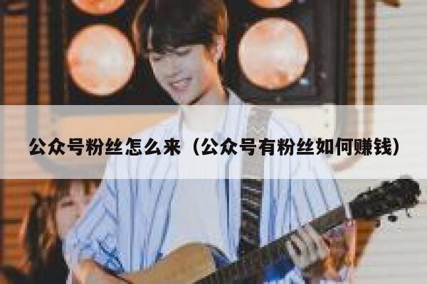 公众号粉丝怎么来(公众号有粉丝如何赚钱) 第1张 公众号粉丝怎么来(公众号有粉丝如何赚钱) 第1张