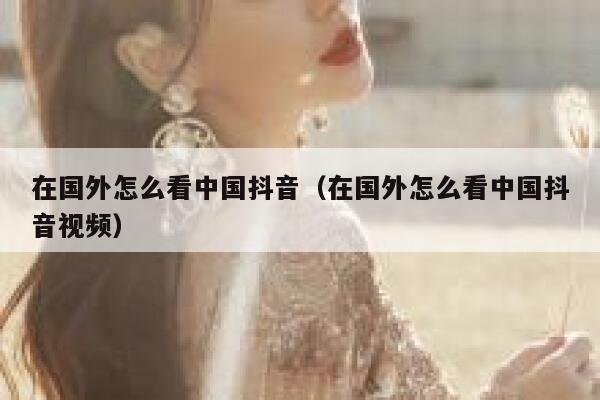 在国外怎么看中国抖音（在国外怎么看中国抖音视频） 第1张