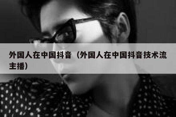 外国人在中国抖音(外国人在中国抖音技术流主播) 第1张 外国人在中国抖音(外国人在中国抖音技术流主播) 第1张
