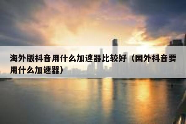 海外版抖音用什么加速器比较好（国外抖音要用什么加速器） 第1张