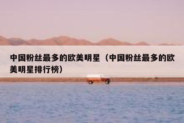 中国粉丝最多的欧美明星(中国粉丝最多的欧美明星排行榜) 第1张 中国粉丝最多的欧美明星(中国粉丝最多的欧美明星排行榜) 第1张