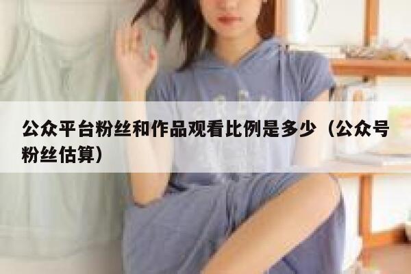 公众平台粉丝和作品观看比例是多少（公众号粉丝估算） 第1张